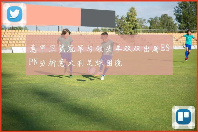 意甲卫冕冠军与领头羊双双出局ESPN分析意大利足球困境