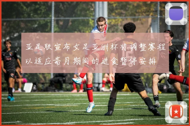 亚足联宣布女足亚洲杯将调整赛程以适应斋月期间的进食暂停安排