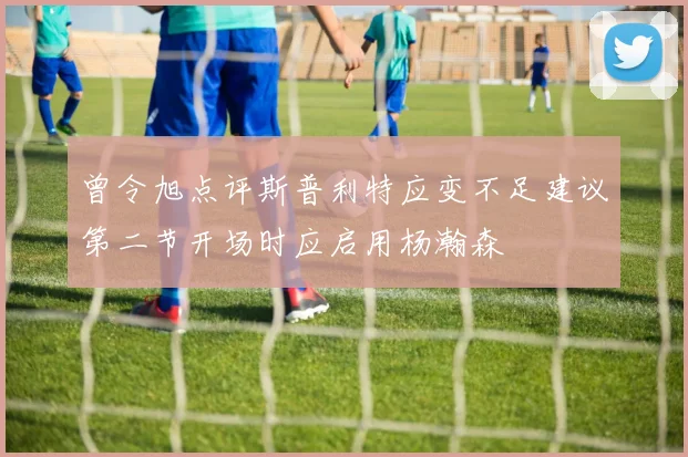 曾令旭点评斯普利特应变不足建议第二节开场时应启用杨瀚森