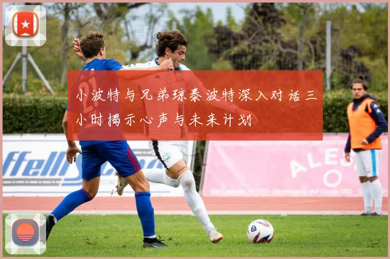 小波特与兄弟琼泰波特深入对话三小时揭示心声与未来计划