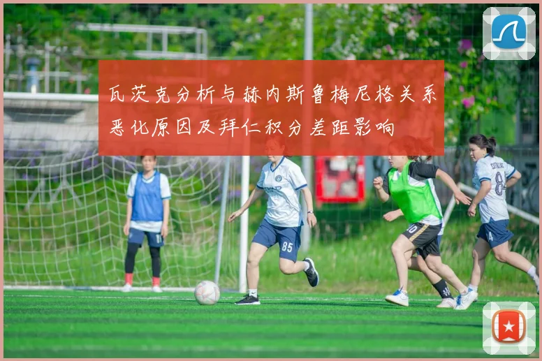 瓦茨克分析与赫内斯鲁梅尼格关系恶化原因及拜仁积分差距影响