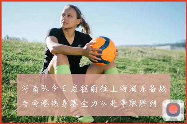 河南队今日启程前往上海浦东备战与海港热身赛全力以赴争取胜利