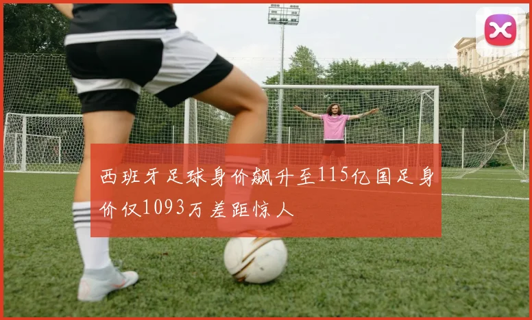 西班牙足球身价飙升至115亿国足身价仅1093万差距惊人