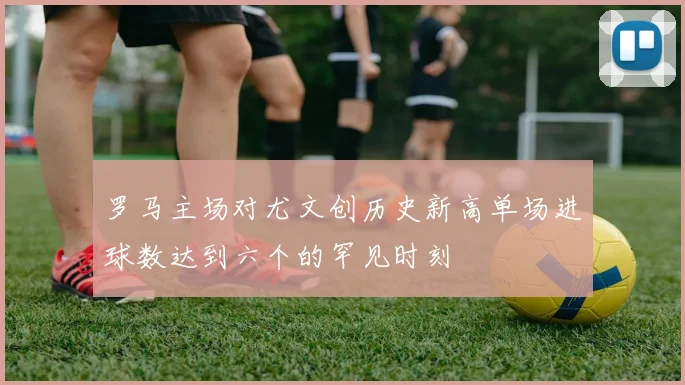 罗马主场对尤文创历史新高单场进球数达到六个的罕见时刻