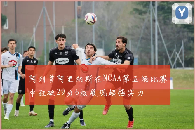 阿利贾阿里纳斯在NCAA第五场比赛中狂砍29分6板展现超强实力