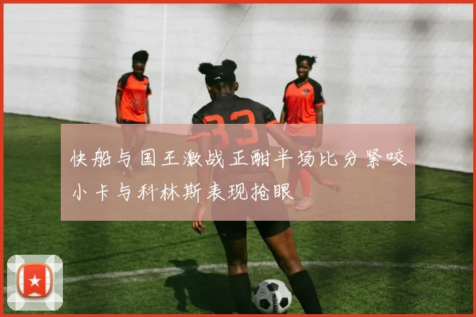 快船与国王激战正酣半场比分紧咬小卡与科林斯表现抢眼