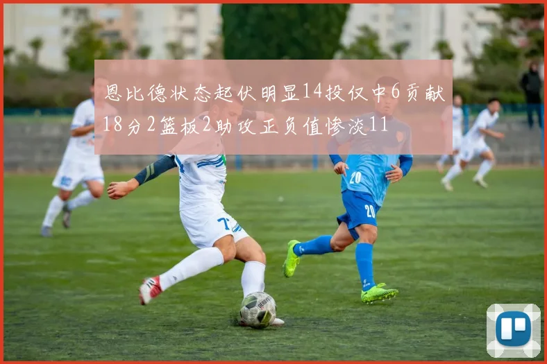 恩比德状态起伏明显14投仅中6贡献18分2篮板2助攻正负值惨淡11