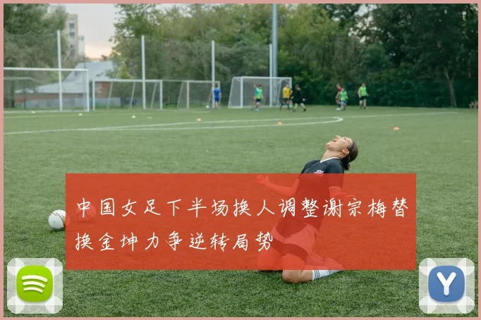 中国女足下半场换人调整谢宗梅替换金坤力争逆转局势