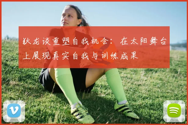 狄龙谈重塑自我机会：在太阳舞台上展现真实自我与训练成果