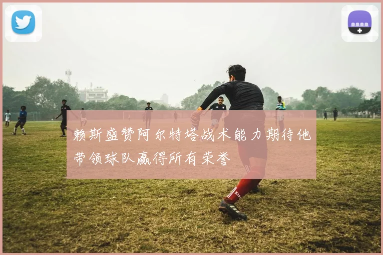 赖斯盛赞阿尔特塔战术能力期待他带领球队赢得所有荣誉
