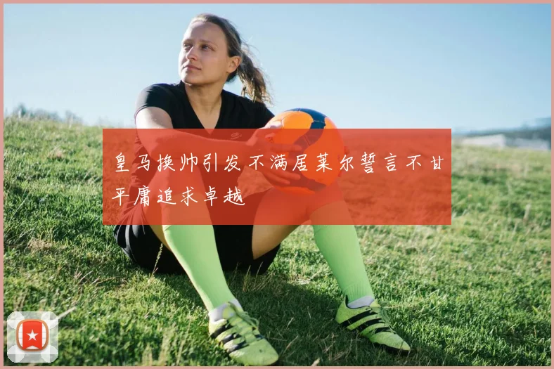 皇马换帅引发不满居莱尔誓言不甘平庸追求卓越