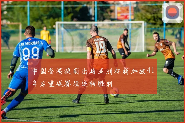 中国香港提前出局亚洲杯新加坡41年后重返赛场逆转胜利