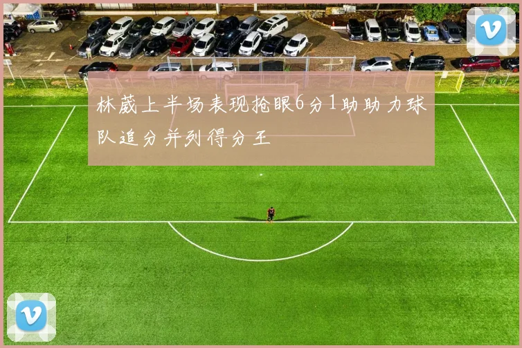 林葳上半场表现抢眼6分1助助力球队追分并列得分王