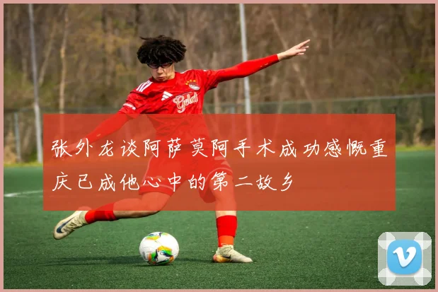 张外龙谈阿萨莫阿手术成功感慨重庆已成他心中的第二故乡