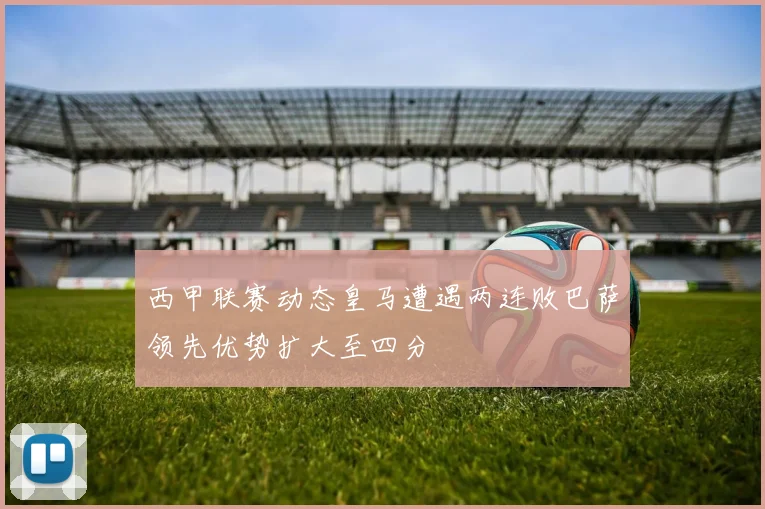 西甲联赛动态皇马遭遇两连败巴萨领先优势扩大至四分