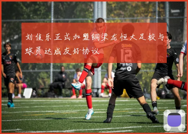 刘佳乐正式加盟铜梁龙恒大足校与球员达成友好协议